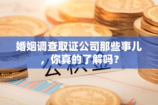 三明婚姻调查取证公司那些事儿，你真的了解吗？