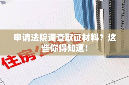三明申请法院调查取证材料？这些你得知道！