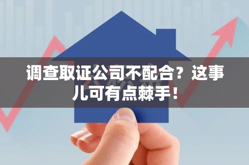 三明调查取证公司不配合？这事儿可有点棘手！