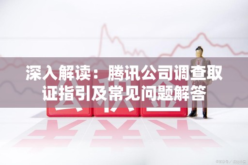 三明深入解读：腾讯公司调查取证指引及常见问题解答