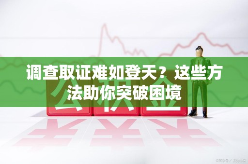 三明调查取证难如登天？这些方法助你突破困境