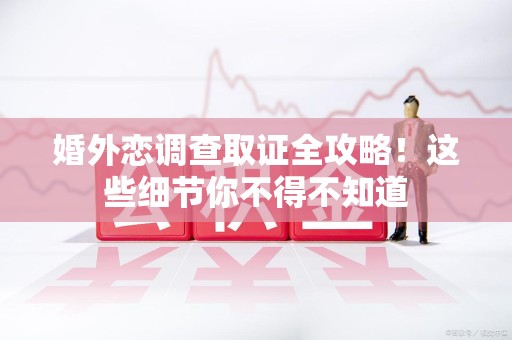 三明婚外恋调查取证全攻略！这些细节你不得不知道