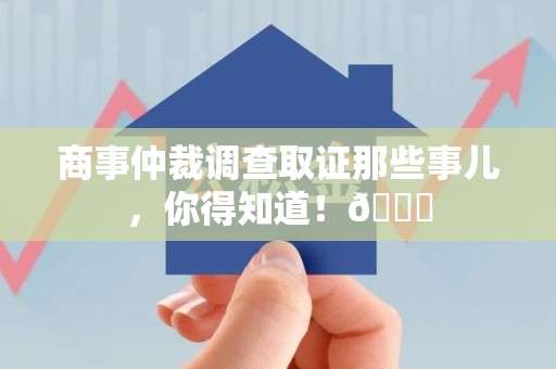 三明商事仲裁调查取证那些事儿，你得知道！😎