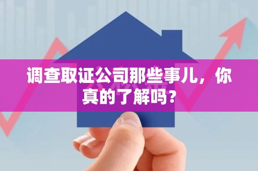 三明调查取证公司那些事儿，你真的了解吗？