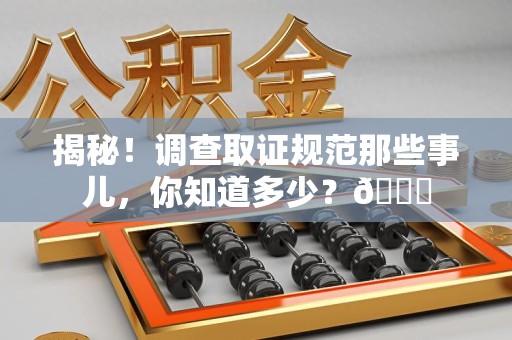 三明揭秘！调查取证规范那些事儿，你知道多少？😎