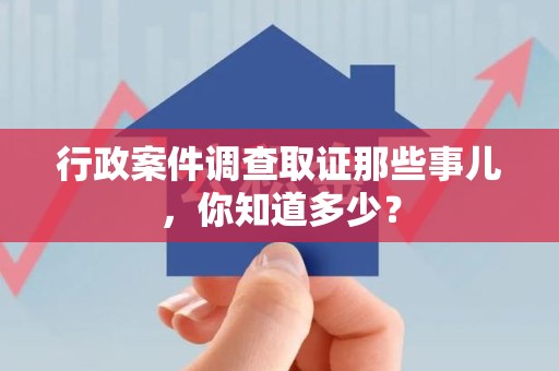 三明行政案件调查取证那些事儿，你知道多少？