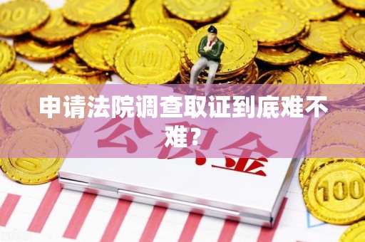 三明申请法院调查取证到底难不难？