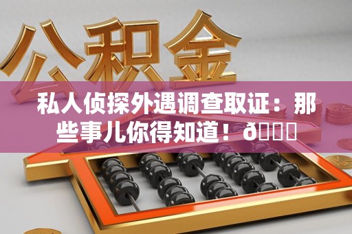 三明私人侦探外遇调查取证：那些事儿你得知道！😎