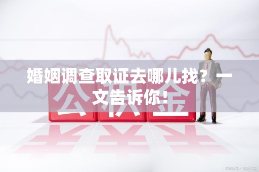 三明婚姻调查取证去哪儿找？一文告诉你！