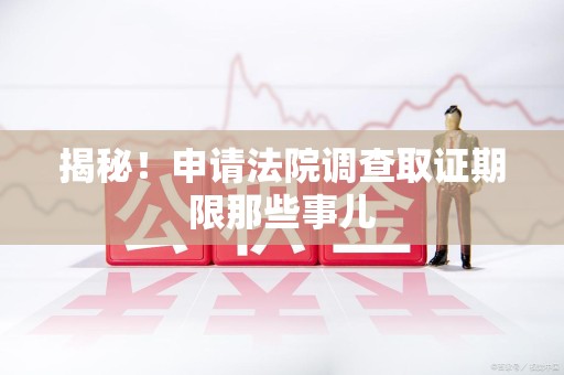 三明揭秘！申请法院调查取证期限那些事儿