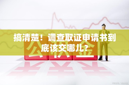 三明搞清楚！调查取证申请书到底该交哪儿？