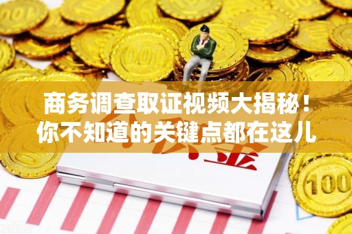 三明商务调查取证视频大揭秘！你不知道的关键点都在这儿