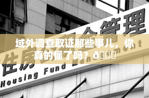 三明域外调查取证那些事儿，你真的懂了吗？😎