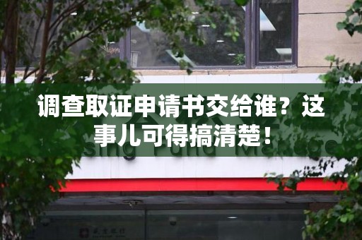 三明调查取证申请书交给谁？这事儿可得搞清楚！