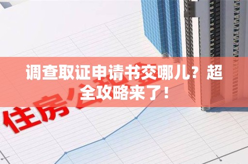 三明调查取证申请书交哪儿？超全攻略来了！