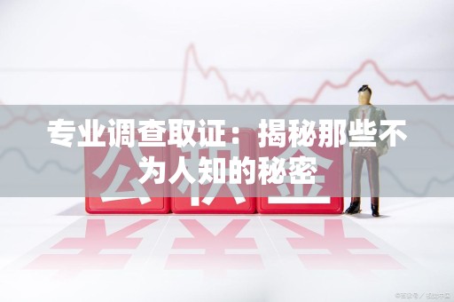 三明专业调查取证：揭秘那些不为人知的秘密