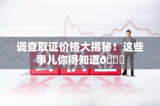 三明调查取证价格大揭秘！这些事儿你得知道😎