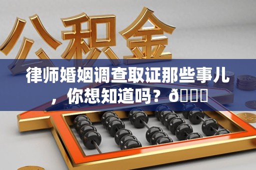 三明律师婚姻调查取证那些事儿，你想知道吗？😎