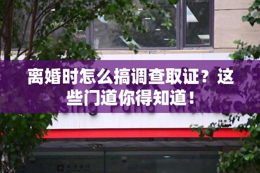 三明离婚时怎么搞调查取证？这些门道你得知道！