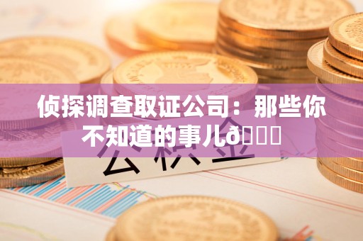 三明侦探调查取证公司：那些你不知道的事儿😎