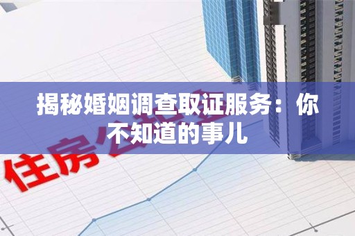三明揭秘婚姻调查取证服务：你不知道的事儿