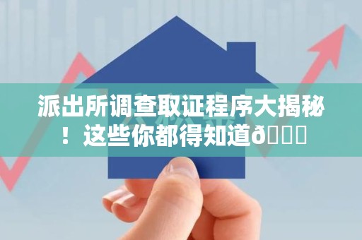 三明派出所调查取证程序大揭秘！这些你都得知道😉