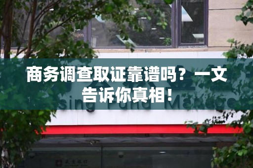 三明商务调查取证靠谱吗？一文告诉你真相！