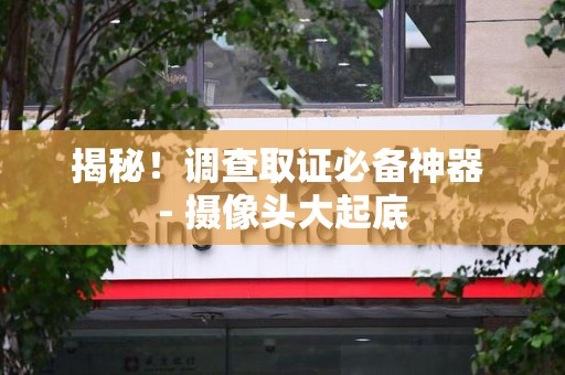 三明揭秘！调查取证必备神器 - 摄像头大起底